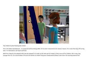 Two children by blue flashing bed >check<
This is the eldest Ozenkadnook... try saying that while drinking coffee. He has been nicknamed Oz for obvious reasons. He is only three days off turning
teen. I’m interested to see how he will look.
With him is Beverly, the adopted child. She was adopted in to make up the sixth spot for Holley’s LTW to marry off six children. She is only a day
younger than Oz, so is second eldest. Of course the whole six children thing was complicated by Rolley’s alien twins not counting towards that.

 