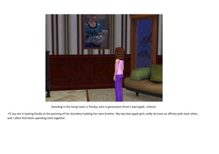 Standing in the living room is Paisley, who is generation three’s bad apple. >check<
I’ll say she is looking fondly at the painting of her Grandma holding her twin brother. My two bad apple girls really do have an affinity with each other,
and I often find them spending time together.

 