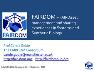 FAIRDOM – FAIR Asset
management and sharing
experiences in Systems and
Synthetic Biology
Prof Carole Goble
The FAIRDOM Consortium
carole.goble@manchester.ac.uk
http://fair-dom.org, http://fairdomhub.org
COMBINE 2016, Newcastle, UK 19 September 2016
 