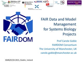 FAIR Data and Model
Management
for Systems Biology
Projects
Prof Carole Goble
FAIRDOM Consortium
The University of Manchester, UK
carole.goble@manchester.ac.uk
ISMB/ECCB 2015, Dublin, Ireland
 