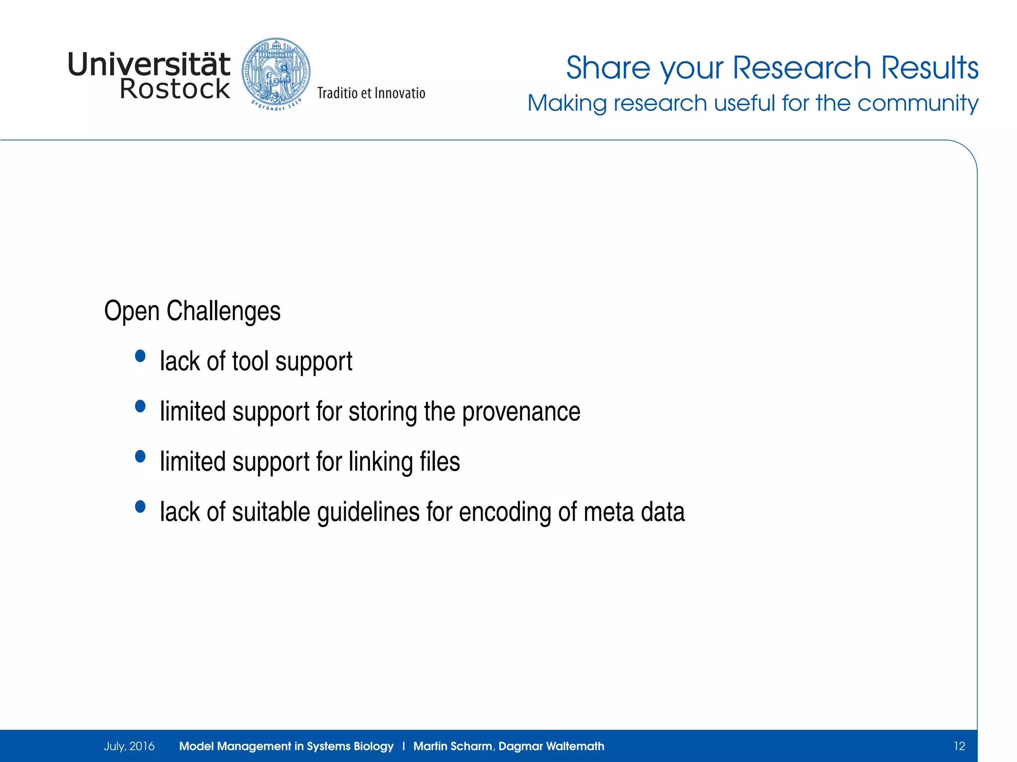Share your Research Results
Making research useful for the community
Open Challenges
• lack of tool support
• limited support for storing the provenance
• limited support for linking ﬁles
• lack of suitable guidelines for encoding of meta data
July, 2016 Model Management in Systems Biology | Martin Scharm, Dagmar Waltemath 12
 