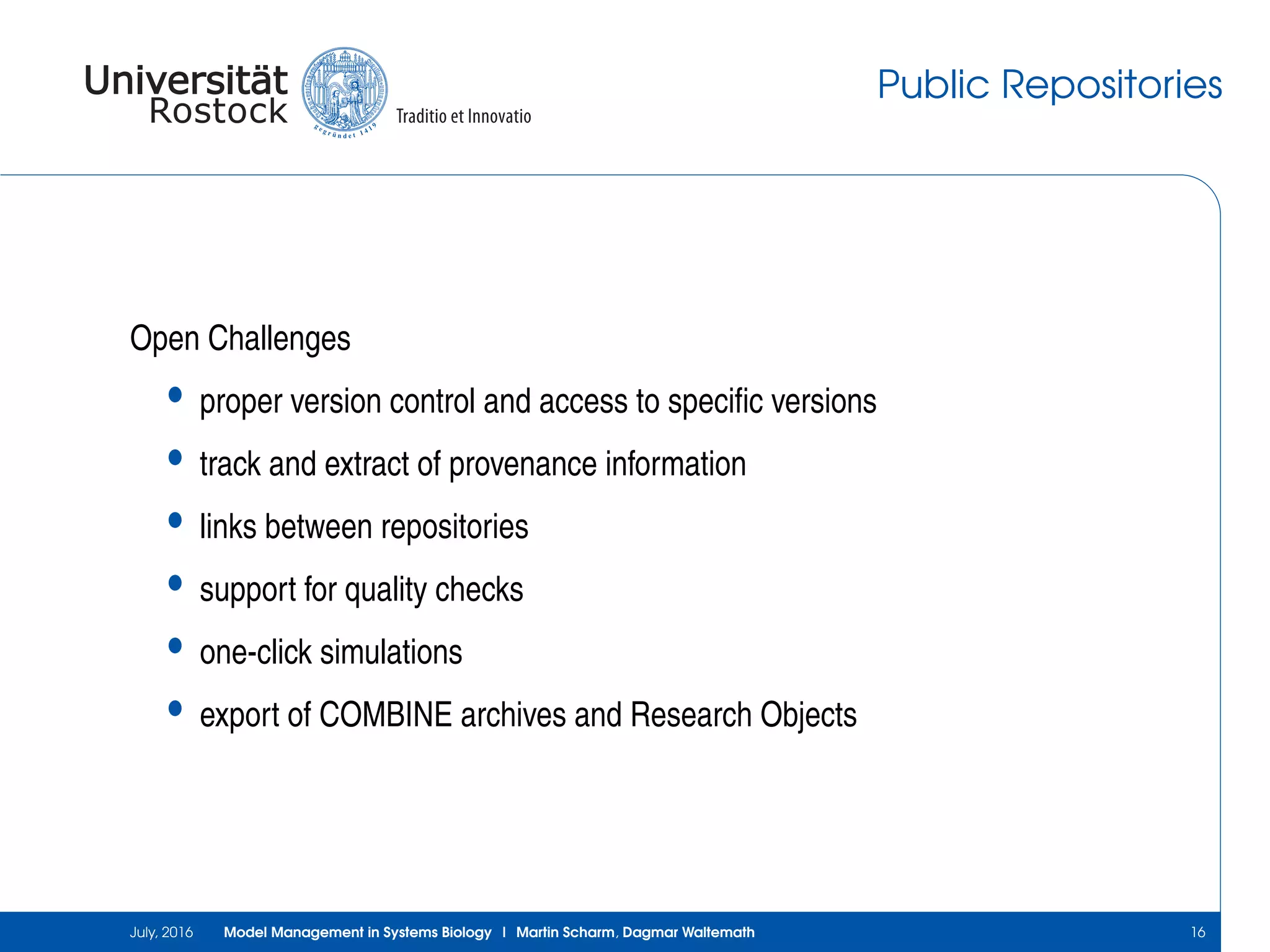 Public Repositories
Open Challenges
• proper version control and access to speciﬁc versions
• track and extract of provenance information
• links between repositories
• support for quality checks
• one-click simulations
• export of COMBINE archives and Research Objects
July, 2016 Model Management in Systems Biology | Martin Scharm, Dagmar Waltemath 16
 