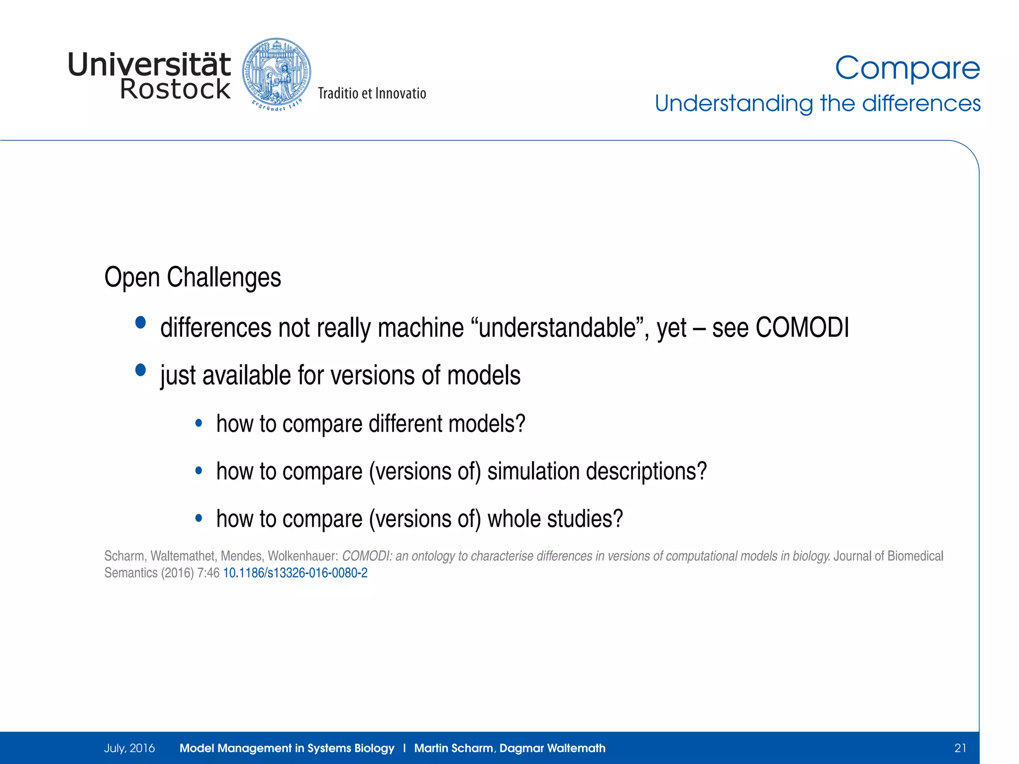 Compare
Understanding the differences
Open Challenges
• differences not really machine “understandable”, yet – see COMODI
• just available for versions of models
• how to compare different models?
• how to compare (versions of) simulation descriptions?
• how to compare (versions of) whole studies?
Scharm, Waltemathet, Mendes, Wolkenhauer: COMODI: an ontology to characterise differences in versions of computational models in biology. Journal of Biomedical
Semantics (2016) 7:46 10.1186/s13326-016-0080-2
July, 2016 Model Management in Systems Biology | Martin Scharm, Dagmar Waltemath 21
 