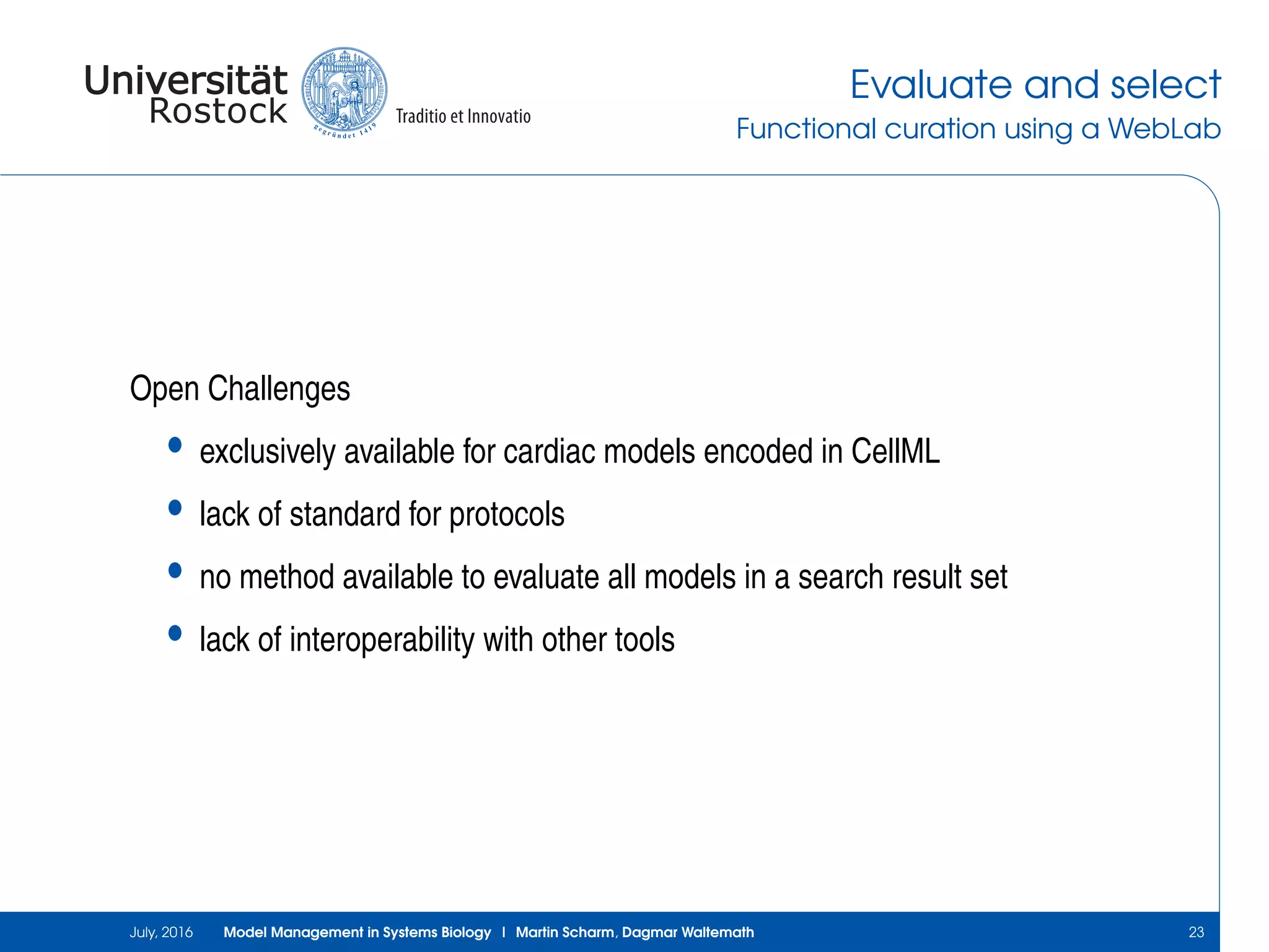 Evaluate and select
Functional curation using a WebLab
Open Challenges
• exclusively available for cardiac models encoded in CellML
• lack of standard for protocols
• no method available to evaluate all models in a search result set
• lack of interoperability with other tools
July, 2016 Model Management in Systems Biology | Martin Scharm, Dagmar Waltemath 23
 