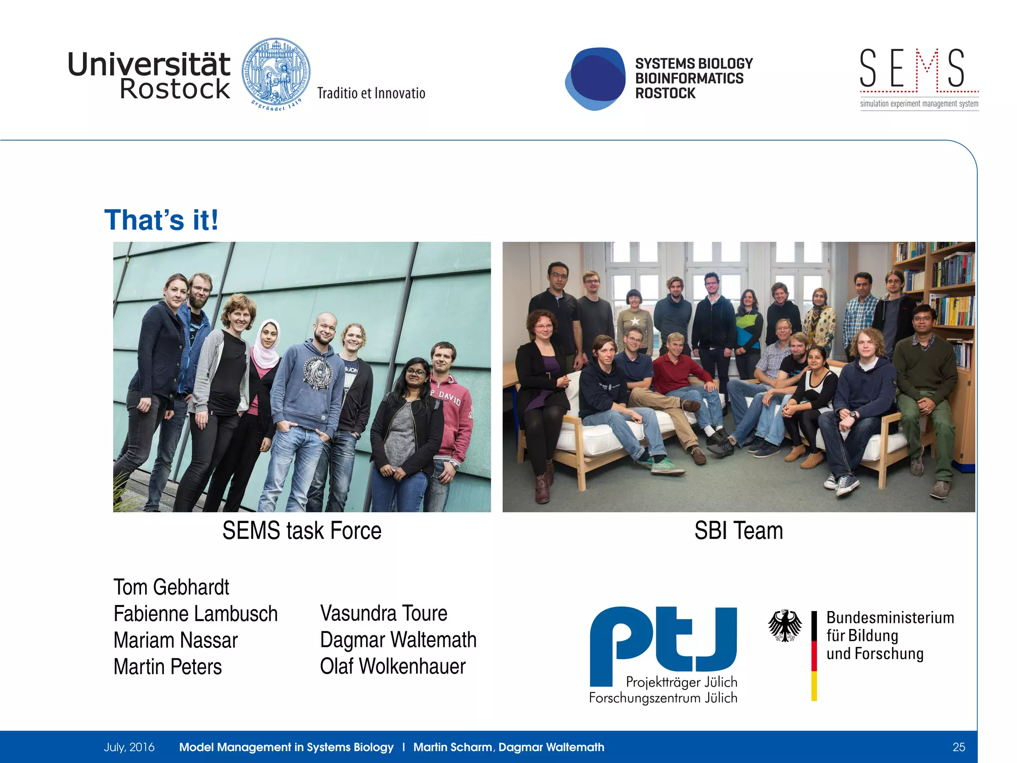 SYSTEMS BIOLOGY
BIOINFORMATICS
ROSTOCK
S E Ssimulation experiment management system
That’s it!
SEMS task Force SBI Team
Tom Gebhardt
Fabienne Lambusch
Mariam Nassar
Martin Peters
Vasundra Toure
Dagmar Waltemath
Olaf Wolkenhauer
July, 2016 Model Management in Systems Biology | Martin Scharm, Dagmar Waltemath 25
 