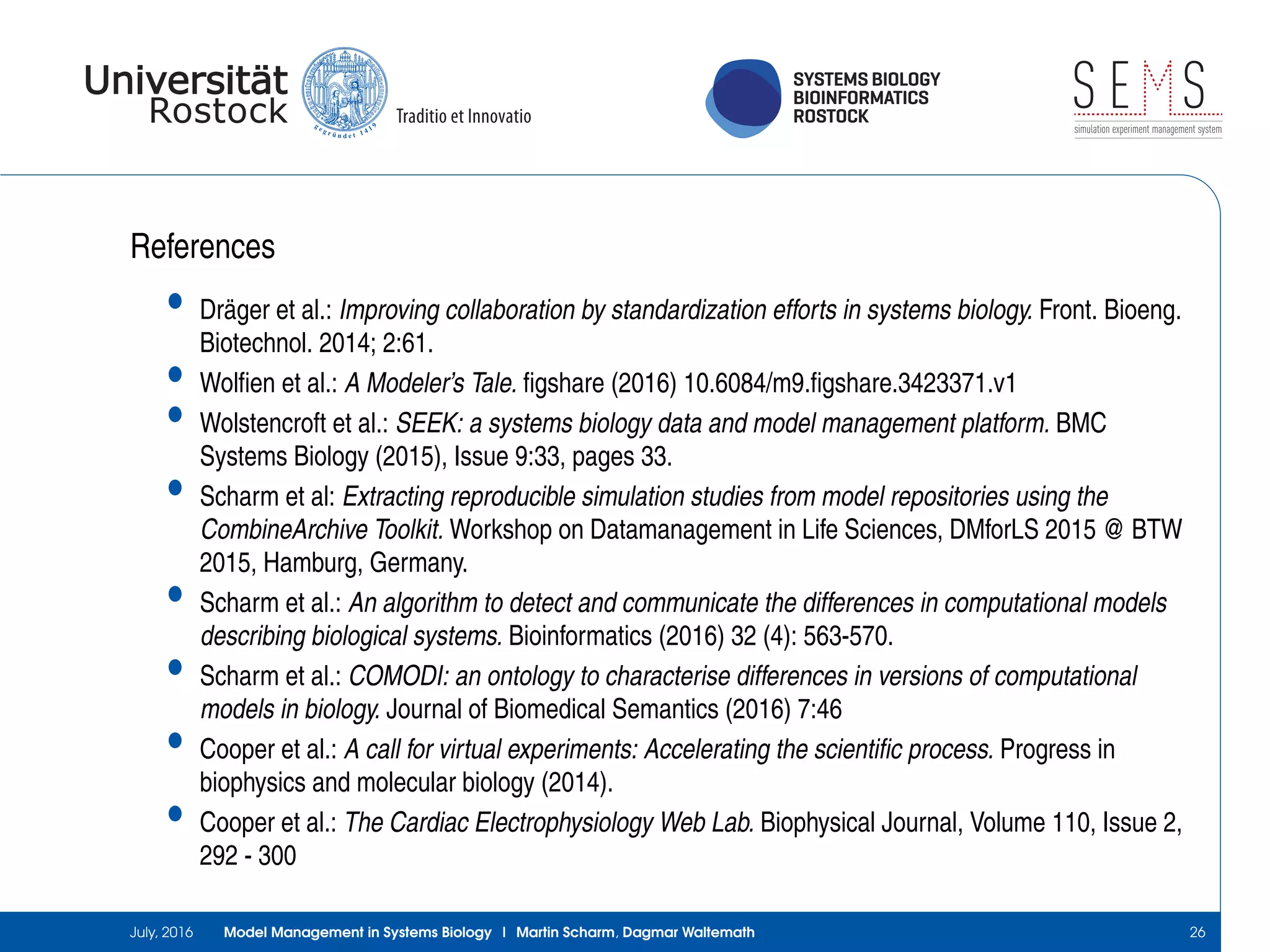 SYSTEMS BIOLOGY
BIOINFORMATICS
ROSTOCK
S E Ssimulation experiment management system
References
• Dräger et al.: Improving collaboration by standardization efforts in systems biology. Front. Bioeng.
Biotechnol. 2014; 2:61.
• Wolﬁen et al.: A Modeler’s Tale. ﬁgshare (2016) 10.6084/m9.ﬁgshare.3423371.v1
• Wolstencroft et al.: SEEK: a systems biology data and model management platform. BMC
Systems Biology (2015), Issue 9:33, pages 33.
• Scharm et al: Extracting reproducible simulation studies from model repositories using the
CombineArchive Toolkit. Workshop on Datamanagement in Life Sciences, DMforLS 2015 @ BTW
2015, Hamburg, Germany.
• Scharm et al.: An algorithm to detect and communicate the differences in computational models
describing biological systems. Bioinformatics (2016) 32 (4): 563-570.
• Scharm et al.: COMODI: an ontology to characterise differences in versions of computational
models in biology. Journal of Biomedical Semantics (2016) 7:46
• Cooper et al.: A call for virtual experiments: Accelerating the scientiﬁc process. Progress in
biophysics and molecular biology (2014).
• Cooper et al.: The Cardiac Electrophysiology Web Lab. Biophysical Journal, Volume 110, Issue 2,
292 - 300
July, 2016 Model Management in Systems Biology | Martin Scharm, Dagmar Waltemath 26
 