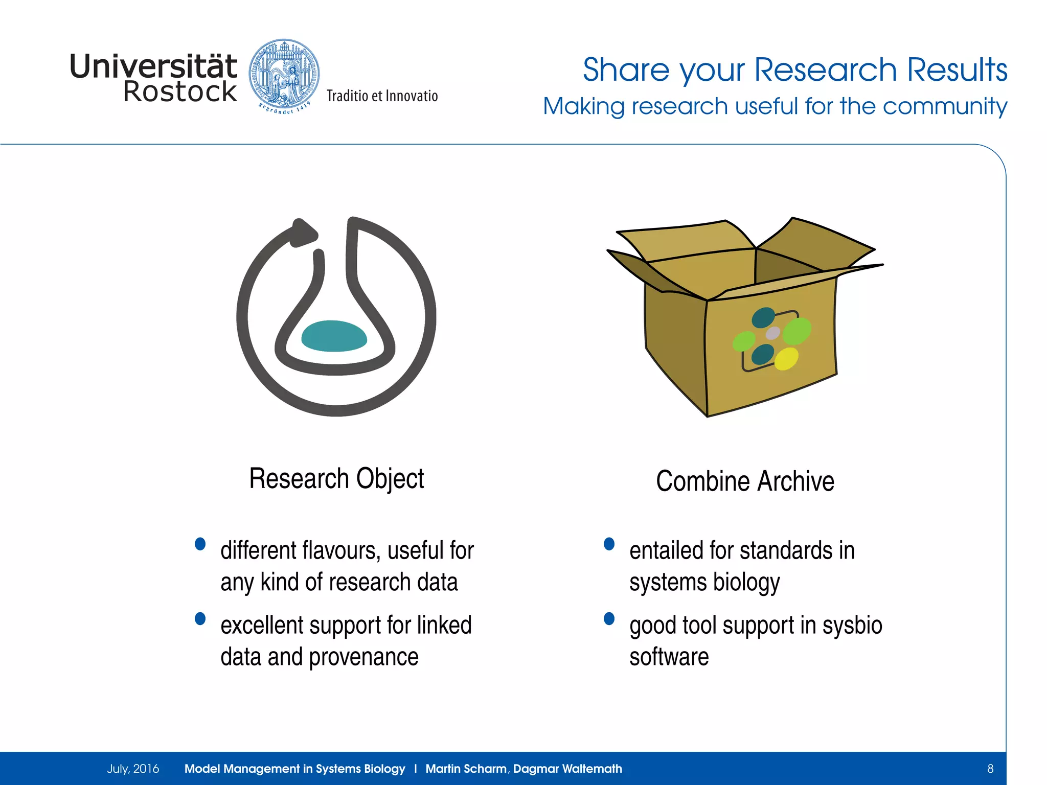 Share your Research Results
Making research useful for the community
Research Object
• different ﬂavours, useful for
any kind of research data
• excellent support for linked
data and provenance
Combine Archive
• entailed for standards in
systems biology
• good tool support in sysbio
software
July, 2016 Model Management in Systems Biology | Martin Scharm, Dagmar Waltemath 8
 