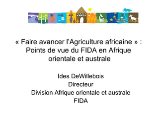 « Faire avancer l’Agriculture africaine » :  Points de vue du FIDA en Afrique  orientale et australe Ides DeWillebois Directeur Division Afrique orientale et australe FIDA 
