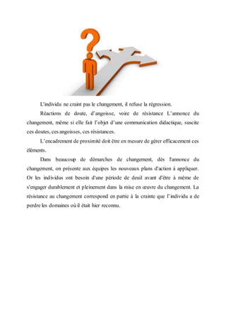 L'individu ne craint pas le changement, il refuse la régression.
Réactions de doute, d’angoisse, voire de résistance L’annonce du
changement, même si elle fait l’objet d’une communication didactique, suscite
ces doutes, ces angoisses, ces résistances.
L’encadrement de proximité doit être en mesure de gérer efficacement ces
éléments.
Dans beaucoup de démarches de changement, dès l'annonce du
changement, on présente aux équipes les nouveaux plans d'action à appliquer.
Or les individus ont besoin d'une période de deuil avant d'être à même de
s'engager durablement et pleinement dans la mise en œuvre du changement. La
résistance au changement correspond en partie à la crainte que l’individu a de
perdre les domaines où il était hier reconnu.
 