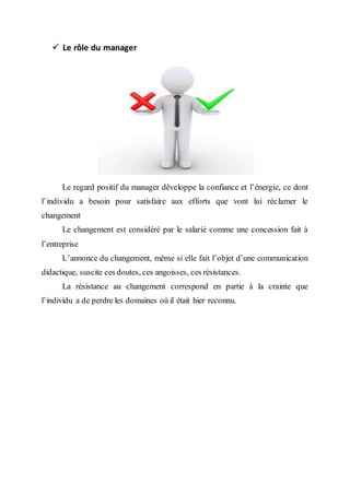  Le rôle du manager
Le regard positif du manager développe la confiance et l’énergie, ce dont
l’individu a besoin pour satisfaire aux efforts que vont lui réclamer le
changement
Le changement est considéré par le salarié comme une concession fait à
l’entreprise
L’annonce du changement, même si elle fait l’objet d’une communication
didactique, suscite ces doutes, ces angoisses, ces résistances.
La résistance au changement correspond en partie à la crainte que
l’individu a de perdre les domaines où il était hier reconnu.
 