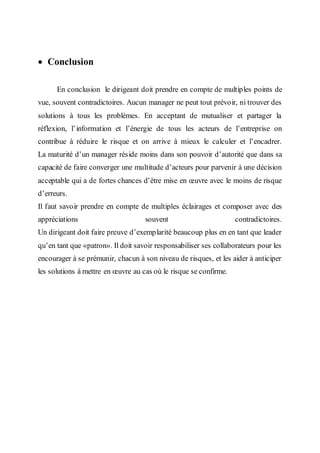  Conclusion
En conclusion le dirigeant doit prendre en compte de multiples points de
vue, souvent contradictoires. Aucun manager ne peut tout prévoir, ni trouver des
solutions à tous les problèmes. En acceptant de mutualiser et partager la
réflexion, l’information et l’énergie de tous les acteurs de l’entreprise on
contribue à réduire le risque et on arrive à mieux le calculer et l’encadrer.
La maturité d’un manager réside moins dans son pouvoir d’autorité que dans sa
capacité de faire converger une multitude d’acteurs pour parvenir à une décision
acceptable qui a de fortes chances d’être mise en œuvre avec le moins de risque
d’erreurs.
Il faut savoir prendre en compte de multiples éclairages et composer avec des
appréciations souvent contradictoires.
Un dirigeant doit faire preuve d’exemplarité beaucoup plus en en tant que leader
qu’en tant que «patron». Il doit savoir responsabiliser ses collaborateurs pour les
encourager à se prémunir, chacun à son niveau de risques, et les aider à anticiper
les solutions à mettre en œuvre au cas où le risque se confirme.
 