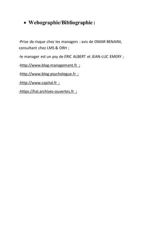  Webographie/Bibliographie :
-Prise de risque chez les managers : avis de OMAR BENAINI,
consultant chez LMS & ORH ;
-le manager est un psy de ERIC ALBERT et JEAN-LUC EMERY ;
-http://www.blog-management.fr ;
-http://www.blog-psychologue.fr ;
-http://www.capital.fr ;
-https://hal.archives-ouvertes.fr ;
 