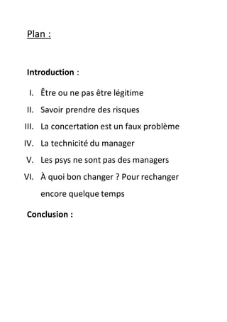 Plan :
Introduction :
I. Être ou ne pas être légitime
II. Savoir prendre des risques
III. La concertation est un faux problème
IV. La technicité du manager
V. Les psys ne sont pas des managers
VI. À quoi bon changer ? Pour rechanger
encore quelque temps
Conclusion :
 