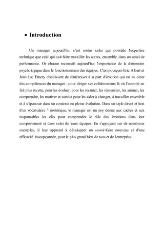  Introduction
Un manager aujourd'hui c'est moins celui qui possède l'expertise
technique que celui qui sait faire travailler les autres, ensemble, dans un souci de
performance. Or chacun reconnaît aujourd'hui l'importance de la dimension
psychologique dans le fonctionnement des équipes. C'est pourquoi Eric Albert et
Jean-Luc Emery choisissent de s'intéresser à la part d'émotion qui est au cœur
des compétences du manager : pour diriger ses collaborateurs là où l'autorité ne
fait plus recette, pour les évaluer, pour les recruter, les rémunérer, les animer, les
comprendre, les motiver et surtout pour les aider à changer, à travailler ensemble
et à s'épanouir dans un contexte en pleine évolution. Dans un style direct et loin
d'un vocabulaire " ésotérique, le manager est un psy donne aux cadres et aux
responsables les clés pour comprendre le rôle des émotions dans leur
comportement et dans celui de leurs équipes. En s'appuyant sur de nombreux
exemples, il leur apprend à développer un savoir-faire nouveau et d'une
efficacité insoupçonnée, pour le plus grand bien de tous et de l'entreprise.
 