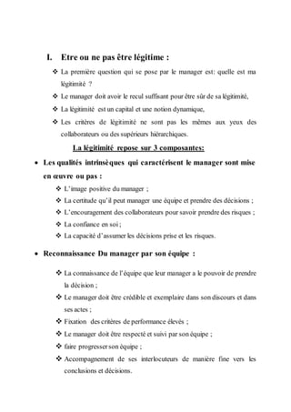 I. Etre ou ne pas être légitime :
 La première question qui se pose par le manager est: quelle est ma
légitimité ?
 Le manager doit avoir le recul suffisant pour être sûr de sa légitimité,
 La légitimité est un capital et une notion dynamique,
 Les critères de légitimité ne sont pas les mêmes aux yeux des
collaborateurs ou des supérieurs hiérarchiques.
La légitimité repose sur 3 composantes:
 Les qualités intrinsèques qui caractérisent le manager sont mise
en œuvre ou pas :
 L’image positive du manager ;
 La certitude qu’il peut manager une équipe et prendre des décisions ;
 L’encouragement des collaborateurs pour savoir prendre des risques ;
 La confiance en soi ;
 La capacité d’assumer les décisions prise et les risques.
 Reconnaissance Du manager par son équipe :
 La connaissance de l’équipe que leur manager a le pouvoir de prendre
la décision ;
 Le manager doit être crédible et exemplaire dans son discours et dans
ses actes ;
 Fixation des critères de performance élevés ;
 Le manager doit être respecté et suivi par son équipe ;
 faire progresserson équipe ;
 Accompagnement de ses interlocuteurs de manière fine vers les
conclusions et décisions.
 