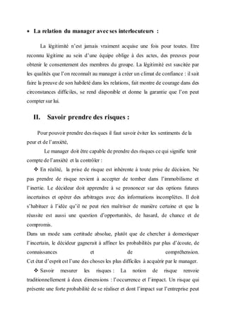  La relation du manager avec ses interlocuteurs :
La légitimité n’est jamais vraiment acquise une fois pour toutes. Etre
reconnu légitime au sein d’une équipe oblige à des actes, des preuves pour
obtenir le consentement des membres du groupe. La légitimité est suscitée par
les qualités que l’on reconnaît au manager à créer un climat de confiance : il sait
faire la preuve de son habileté dans les relations, fait montre de courage dans des
circonstances difficiles, se rend disponible et donne la garantie que l’on peut
compter sur lui.
II. Savoir prendre des risques :
Pour pouvoir prendre des risques il faut savoir éviter les sentiments de la
peur et de l’anxiété,
Le manager doit être capable de prendre des risques ce qui signifie tenir
compte de l’anxiété et la contrôler :
 En réalité, la prise de risque est inhérente à toute prise de décision. Ne
pas prendre de risque revient à accepter de tomber dans l’immobilisme et
l’inertie. Le décideur doit apprendre à se prononcer sur des options futures
incertaines et opérer des arbitrages avec des informations incomplètes. Il doit
s’habituer à l’idée qu’il ne peut rien maîtriser de manière certaine et que la
réussite est aussi une question d’opportunités, de hasard, de chance et de
compromis.
Dans un mode sans certitude absolue, plutôt que de chercher à domestiquer
l’incertain, le décideur gagnerait à affiner les probabilités par plus d’écoute, de
connaissances et de compréhension.
Cet état d’esprit est l’une des choses les plus difficiles à acquérir par le manager.
 Savoir mesurer les risques : La notion de risque renvoie
traditionnellement à deux dimensions : l’occurrence et l’impact. Un risque qui
présente une forte probabilité de se réaliser et dont l’impact sur l’entreprise peut
 
