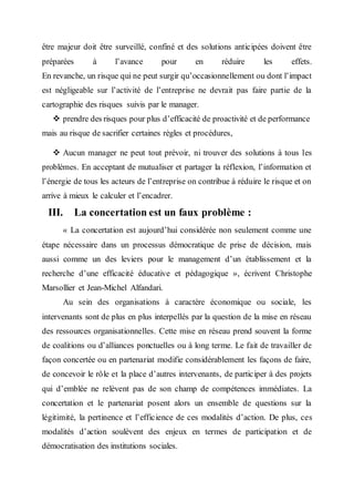 être majeur doit être surveillé, confiné et des solutions anticipées doivent être
préparées à l’avance pour en réduire les effets.
En revanche, un risque qui ne peut surgir qu’occasionnellement ou dont l’impact
est négligeable sur l’activité de l’entreprise ne devrait pas faire partie de la
cartographie des risques suivis par le manager.
 prendre des risques pour plus d’efficacité de proactivité et de performance
mais au risque de sacrifier certaines règles et procédures,
 Aucun manager ne peut tout prévoir, ni trouver des solutions à tous les
problèmes. En acceptant de mutualiser et partager la réflexion, l’information et
l’énergie de tous les acteurs de l’entreprise on contribue à réduire le risque et on
arrive à mieux le calculer et l’encadrer.
III. La concertation est un faux problème :
« La concertation est aujourd’hui considérée non seulement comme une
étape nécessaire dans un processus démocratique de prise de décision, mais
aussi comme un des leviers pour le management d’un établissement et la
recherche d’une efficacité éducative et pédagogique », écrivent Christophe
Marsollier et Jean-Michel Alfandari.
Au sein des organisations à caractère économique ou sociale, les
intervenants sont de plus en plus interpellés par la question de la mise en réseau
des ressources organisationnelles. Cette mise en réseau prend souvent la forme
de coalitions ou d’alliances ponctuelles ou à long terme. Le fait de travailler de
façon concertée ou en partenariat modifie considérablement les façons de faire,
de concevoir le rôle et la place d’autres intervenants, de participer à des projets
qui d’emblée ne relèvent pas de son champ de compétences immédiates. La
concertation et le partenariat posent alors un ensemble de questions sur la
légitimité, la pertinence et l’efficience de ces modalités d’action. De plus, ces
modalités d’action soulèvent des enjeux en termes de participation et de
démocratisation des institutions sociales.
 