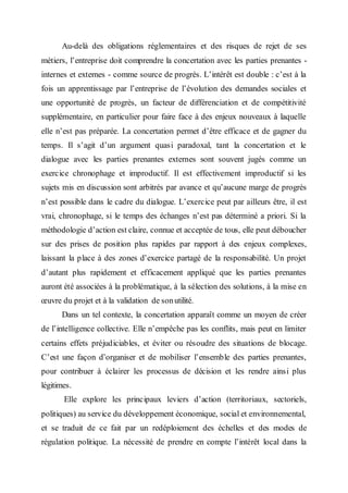 Au-delà des obligations réglementaires et des risques de rejet de ses
métiers, l’entreprise doit comprendre la concertation avec les parties prenantes -
internes et externes - comme source de progrès. L’intérêt est double : c’est à la
fois un apprentissage par l’entreprise de l’évolution des demandes sociales et
une opportunité de progrès, un facteur de différenciation et de compétitivité
supplémentaire, en particulier pour faire face à des enjeux nouveaux à laquelle
elle n’est pas préparée. La concertation permet d’être efficace et de gagner du
temps. Il s’agit d’un argument quasi paradoxal, tant la concertation et le
dialogue avec les parties prenantes externes sont souvent jugés comme un
exercice chronophage et improductif. Il est effectivement improductif si les
sujets mis en discussion sont arbitrés par avance et qu’aucune marge de progrès
n’est possible dans le cadre du dialogue. L’exercice peut par ailleurs être, il est
vrai, chronophage, si le temps des échanges n’est pas déterminé a priori. Si la
méthodologie d’action est claire, connue et acceptée de tous, elle peut déboucher
sur des prises de position plus rapides par rapport à des enjeux complexes,
laissant la place à des zones d’exercice partagé de la responsabilité. Un projet
d’autant plus rapidement et efficacement appliqué que les parties prenantes
auront été associées à la problématique, à la sélection des solutions, à la mise en
œuvre du projet et à la validation de sonutilité.
Dans un tel contexte, la concertation apparaît comme un moyen de créer
de l’intelligence collective. Elle n’empêche pas les conflits, mais peut en limiter
certains effets préjudiciables, et éviter ou résoudre des situations de blocage.
C’est une façon d’organiser et de mobiliser l’ensemble des parties prenantes,
pour contribuer à éclairer les processus de décision et les rendre ainsi plus
légitimes.
Elle explore les principaux leviers d’action (territoriaux, sectoriels,
politiques) au service du développement économique, social et environnemental,
et se traduit de ce fait par un redéploiement des échelles et des modes de
régulation politique. La nécessité de prendre en compte l’intérêt local dans la
 