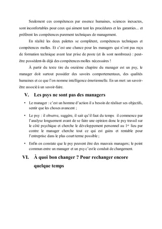 Seulement ces compétences par essence humaines, sciences inexactes,
sont inconfortables pour ceux qui aiment tant les procédures et les garanties... et
préfèrent les compétences purement techniques de management.
En réalité les deux palettes se complètent, compétences techniques et
compétences molles. Et c’est une chance pour les managers qui n’ont pas reçu
de formation technique avant leur prise de poste (et ils sont nombreux) : peut-
être possèdent-ils déjà des compétences molles nécessaires !
À partir du texte tire du onzième chapitre du manager est un psy, le
manager doit surtout posséder des savoirs comportementaux, des qualités
humaines et ce que l’on nomme intelligence émotionnelle. En un mot: un savoir-
être associéà un savoir-faire.
V. Les psys ne sont pas des managers
• Le manager : c’est un homme d’action il a besoin de réaliser ses objectifs,
sentir que les choses avancent ;
• Le psy : il observe, suggère, il sait qu’il faut du temps il commence par
l’analyse longuement avant de se faire une opinion donc le psy travail sur
le côté psychique et cherche le développement personnel au 1er lieu par
contre le manager cherche tout ce qui est gains et rentable pour
l’entreprise dans le plus court terme possible ;
• Enfin en constate que le psy peuvent être des mauvais managers; le point
commun entre un manager et un psy c’estle conduit de changement.
VI. À quoi bon changer ? Pour rechanger encore
quelque temps
 