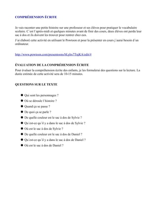 COMPRÉHENSION ÉCRITE
Je vais raconter une petite histoire sur une professeur et ses élèves pour pratiquer le vocabulaire
scolaire. C´est l´après-midi et quelques minutes avant de finir des cours, deux élèves ont perdu leur
sac á dos et ils doivent les trouver pour rentrer chez eux.
J´ai élaboré cette activité en utilisant le Powtoon et pour la présenter en cours j´aurai besoin d´un
ordinateur.
http://www.powtoon.com/presentoons/bLyhx7TnjKA/edit/#
ÉVALUATION DE LA COMPRÉHENSION ÉCRITE
Pour évaluer la compréhension écrite des enfants, je les formulerai des questions sur la lecture. La
durée estimée de cette activité sera de 10-15 minutes.
QUESTIONS SUR LE TEXTE
 Qui sont les personnages ?
 Où se déroule l´histoire ?
 Quand ça se passe ?
 De quoi ça se parle ?
 De quelle couleur est le sac à dos de Sylvie ?
 Qu´est-ce qu´il y a dans le sac á dos de Sylvie ?
 Où est le sac à dos de Sylvie ?
 De quelle couleur est le sac à dos de Daniel ?
 Qu´est-ce qu´il y a dans le sac á dos de Daniel ?
 Où est le sac á dos de Daniel ?

 