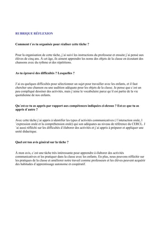 RUBRIQUE RÉFLEXION
Comment t´es tu organisée pour réaliser cette tâche ?
Pour la organisation de cette tâche, j´ai suivi les instructions du professeur et ensuite j´ai pensé aux
élèves de cinq ans. À cet âge, ils aiment apprendre les noms des objets de la classe en écoutant des
chansons avec du rythme et des répétitions.
As tu éprouvé des difficultés ? Lesquelles ?
J´ai eu quelques difficultés pour sélectionner un sujet pour travailler avec les enfants, et il faut
chercher une chanson ou une audition adéquate pour les objets de la classe. Je pense que c´est un
peu compliqué dessiner des activités, mais j´aime le vocabulaire parce qu´il est partie de la vie
quotidienne de nos enfants.
Qu´est-ce tu as appris par rapport aux compétences indiquées ci-dessus ? Est-ce que tu as
appris d´autre ?
Avec cette tâche j´ai appris à identifier les types d´activités communicatives ( l´interaction orale, l
´expression orale et la compréhension orale) qui son adéquates au niveau de référence du CERCL. J
´ai aussi réfléchi sur les difficultés d´élaborer des activités et j´ai appris à préparer et appliquer une
unité didactique.
Quel est ton avis général sur la tâche ?
À mon avis, c´est une tâche très intéressante pour apprendre à élaborer des activités
communicatives et les pratiquer dans la classe avec les enfants. En plus, nous pouvons réfléchir sur
les pratiques de la classe et améliorer notre travail comme professeurs et les élèves peuvent acquérir
des habitudes d´apprentissage autonome et coopératif.

 