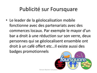 Publicité sur FoursquareLe leader de la géolocalisation mobile fonctionne avec des partenariats avec des commerces locaux. Par exemple le mayor d’un bar a droit à une réduction sur son verre, deux personnes qui se géolocalisent ensemble ont droit à un café offert etc…Il existe aussi des badges promotionnelsRomain Blachier-consultant