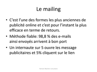 Le mailingC’est l’une des formes les plus anciennes de publicité online et c’est pour l’instant la plus efficace en terme de retours.Méthode fiable: 98,8 % des e-mails ainsi envoyés arrivent à bon portUn internaute sur 5 ouvre les message publicitaires et 5% cliquent sur le lienRomain Blachier-consultant