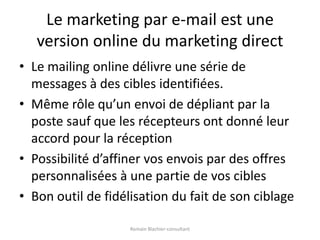 Le marketing par e-mail est une version online du marketing directLe mailing online délivre une série de messages à des cibles identifiées.Même rôle qu’un envoi de dépliant par la poste sauf que les récepteurs ont donné leur accord pour la réceptionPossibilité d’affiner vos envois par des offres personnalisées à une partie de vos ciblesBon outil de fidélisation du fait de son ciblageRomain Blachier-consultant