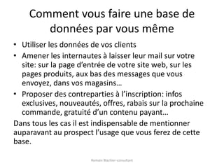 Comment vous faire une base de données par vous mêmeUtiliser les données de vos clientsAmener les internautes à laisser leur mail sur votre site: sur la page d’entrée de votre site web, sur les pages produits, aux bas des messages que vous envoyez, dans vos magasins…Proposer des contreparties à l’inscription: infos exclusives, nouveautés, offres, rabais sur la prochaine commande, gratuité d’un contenu payant…Dans tous les cas il est indispensable de mentionner auparavant au prospect l’usage que vous ferez de cette base.Romain Blachier-consultant