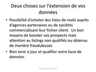 Deux choses sur l’extension de vos donnéesPossibilité d’acheter des listes de mails auprès d’agences partenaires ou de sociétés commercialisant leur fichier client.  Un bon moyens de booster vos prospects mais attention au listings non qualifiés ou obtenus de manière frauduleusesBien tenir à jour et qualifier votre base de donnéesRomain Blachier-consultant