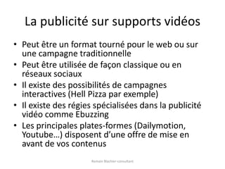 La publicité sur supports vidéosPeut être un format tourné pour le web ou sur une campagne traditionnellePeut être utilisée de façon classique ou en réseaux sociauxIl existe des possibilités de campagnes interactives (Hell Pizza par exemple)Il existe des régies spécialisées dans la publicité vidéo comme EbuzzingLes principales plates-formes (Dailymotion, Youtube…) disposent d’une offre de mise en avant de vos contenusRomain Blachier-consultant