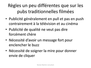 Règles un peu différentes que sur les pubs traditionnelles filméesPublicité généralement en pull et pas en push contrairement à la télévision et au cinémaPublicité de qualité ne veut pas dire forcément chèreNécessité d’avoir un message fort pour enclencher le buzzNécessité de soigner la mire pour donner envie de cliquerRomain Blachier-consultant