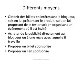 Différents moyensObtenir des billets en intéressant le blogueur, soit en lui présentant le produit, soit en lui proposant de le tester soit en organisant un événement où il est invitéAcheter de la publicité directement au blogueur ou à une régie avec laquelle il travailleProposer un billet sponsoriséProposer un lien sponsoriséRomain Blachier-consultant
