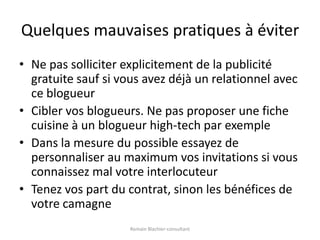 Quelques mauvaises pratiques à éviterNe pas solliciter explicitement de la publicité gratuite sauf si vous avez déjà un relationnel avec ce blogueurCibler vos blogueurs. Ne pas proposer une fiche cuisine à un blogueur high-tech par exempleDans la mesure du possible essayez de personnaliser au maximum vos invitations si vous connaissez mal votre interlocuteurTenez vos part du contrat, sinon les bénéfices de votre camagneRomain Blachier-consultant