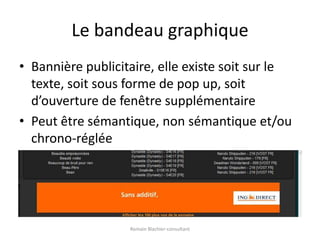 Le bandeau graphiqueBannière publicitaire, elle existe soit sur le texte, soit sous forme de pop up, soit d’ouverture de fenêtre supplémentairePeut être sémantique, non sémantique et/ou chrono-régléeRomain Blachier-consultant