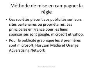 Méthode de mise en campagne: la régieCes sociétés placent vos publicités sur leurs sites partenaires ou propriétaires. Les principales en France pour les liens sponsorisés sont google, microsoft et yahoo.Pour la publicité graphique les 3 premières sont microsoft, Horyzon Média et Orange Adverstising NetworkRomain Blachier-consultant