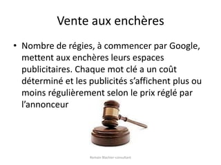 Vente aux enchèresNombre de régies, à commencer par Google, mettent aux enchères leurs espaces publicitaires. Chaque mot clé a un coût déterminé et les publicités s’affichent plus ou moins régulièrement selon le prix réglé par l’annonceurRomain Blachier-consultant