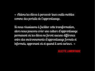 « Aidons les élèves à percevoir leurs outils mobiles
comme des portails de l’apprentissage.

Si nous réussissons à faciliter cette transformation,
alors nous pouvons créer une culture d’apprentissage
permanent où les élèves ne feront aucune différence
entre des environnements d’apprentissage formels et
informels, apprenant où et quand il sont curieux. »

                                     Juliette LaMontagne
 