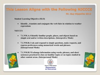 This Lesson Aligns with the Following NJCCCS
                                                                 Mr. Guy Dippolito 2012

    Student Learning Objective (SLO)

          Identify , translate and conjugate the verb faire in relation to weather
           expressions

    NJCCCS

          7.1.NM.A.4 Identify familiar people, places, and objects based on
           simple oral and/or written descriptions. (Interpretive Mode)

          7.1.NM.B.4 Ask and respond to simple questions, make requests, and
           express preferences using memorized words and phrases.
           (Interpersonal Mode)

          7.1.NM.B.5 Exchange information using words, phrases, and short
           sentences practiced in class on familiar topics or on topics studied in
           other content areas. (Interpersonal Mode)
 