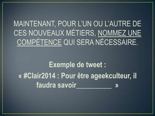 MAINTENANT, POUR L’UN OU L’AUTRE DE
CES NOUVEAUX MÉTIERS, NOMMEZ UNE
COMPÉTENCE QUI SERA NÉCESSAIRE.
Exemple de tweet :
« #Clair2014 : Pour être ageekculteur, il
faudra savoir__________ »

 