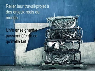 Relier leur travail/projet à
des enjeux réels du
monde.
Un/e enseignant/e
passionné/e de ce
qu’il/elle fait

 