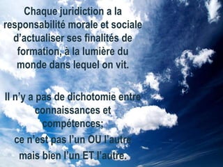 Chaque juridiction a la
responsabilité morale et sociale
d’actualiser ses finalités de
formation, à la lumière du
monde dans lequel on vit.
Il n’y a pas de dichotomie entre
connaissances et
compétences;
ce n’est pas l’un OU l’autre
mais bien l’un ET l’autre.

 