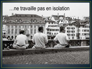 …ne travaille pas en isolation

 
