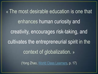 « The most desirable education is one that

enhances human curiosity and

creativity, encourages risk-taking, and
cultivates the entrepreneurial spirit in the
context of globalization. »
(Yong Zhao, World Class Learners, p. 17)

 