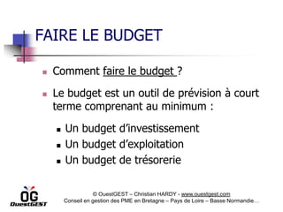 FAIRE LE BUDGET

   Comment faire le budget ?

   Le budget est un outil de prévision à court
    terme comprenant au minimum :

       Un budget d’investissement
       Un budget d’exploitation
       Un budget de trésorerie

                    © OuestGEST – Christian HARDY - www.ouestgest.com
        Conseil en gestion des PME en Bretagne – Pays de Loire – Basse Normandie…
 