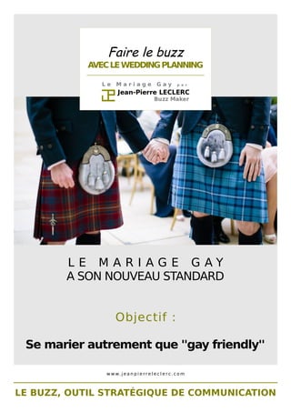 Faire le buzz 
AVEC LE WEDDING PLANNING 
________________________________________________ 
L e M a r i a g e G a y p a r 
L E M A R I A G E G A Y 
A SON NOUVEAU STANDARD 
Objectif : 
Se marier autrement que ''gay friendly'' 
www. j e a n p i e r r e l e c l e r c . c om 
LE BUZZ, OUTIL STRATÉGIQUE DE COMMUNICATION 
