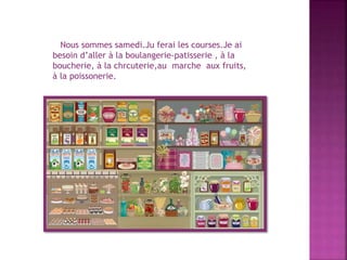 Nous sommes samedi.Ju ferai les courses.Je ai
besoin d’aller à la boulangerie-patisserie , à la
boucherie, à la chrcuterie,au marche aux fruits,
à la poissonerie.