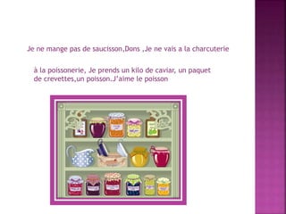 à la poissonerie, Je prends un kilo de caviar, un paquet
de crevettes,un poisson.J’aime le poisson
Je ne mange pas de saucisson,Dons ,Je ne vais a la charcuterie