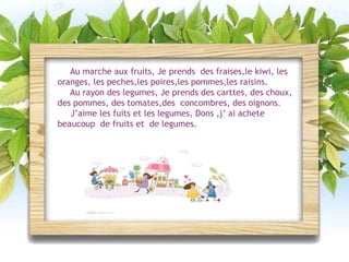 Au marche aux fruits, Je prends des fraises,le kiwi, les
oranges, les peches,les poires,les pommes,les raisins.
Au rayon des legumes, Je prends des carttes, des choux,
des pommes, des tomates,des concombres, des oignons.
J’aime les fuits et les legumes, Dons ,j’ ai achete
beaucoup de fruits et de legumes.