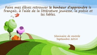 Faire mes élèves retrouver le bonheur d’apprendre le français, à l’aide de la littérature jeunesse, la poésie et les fables. 
Séminaire de rentrée 
Septembre2014  
